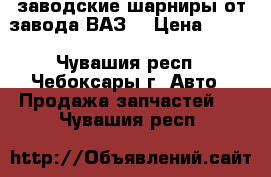 заводские шарниры от завода“ВАЗ“ › Цена ­ 250 - Чувашия респ., Чебоксары г. Авто » Продажа запчастей   . Чувашия респ.